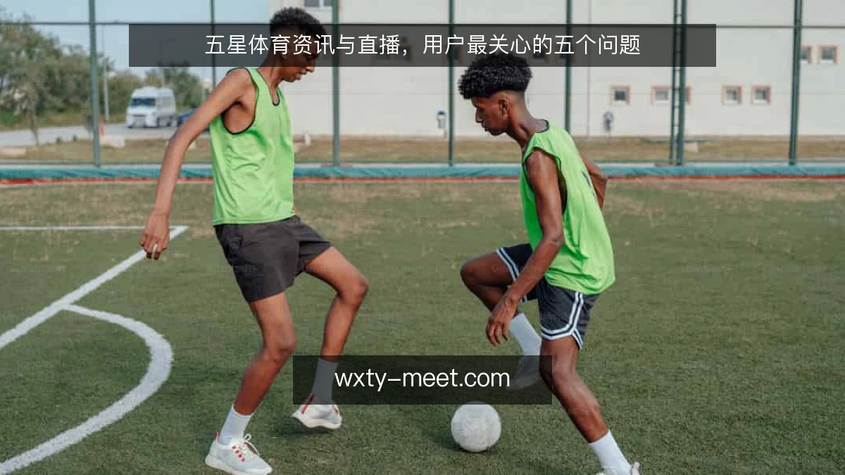 五星体育资讯与直播，用户最关心的五个问题