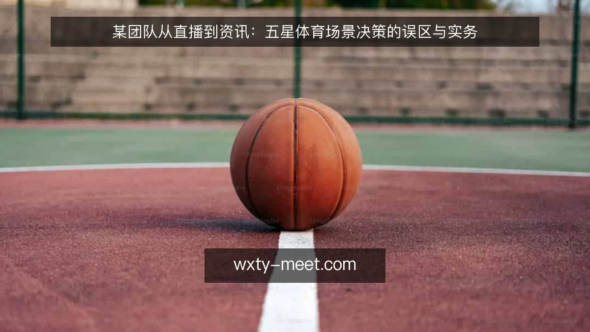 某团队从直播到资讯：五星体育场景决策的误区与实务